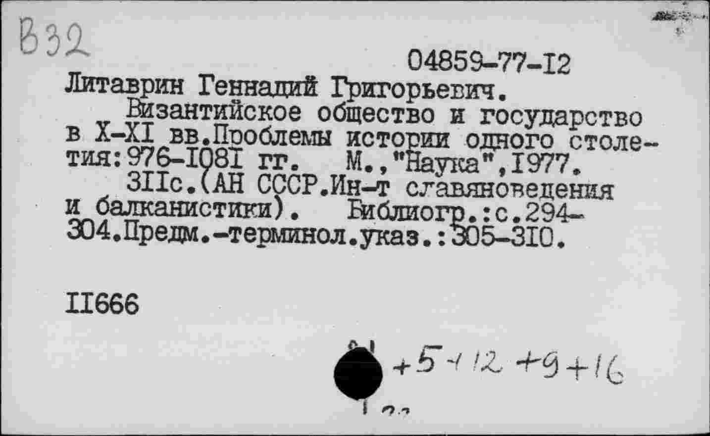 ﻿632.
04859-77-12
Литаврин Геннадий Григорьевич.
Византийское общество и государство в X-XI вв.Проблемы истории одного столе тия:976-1081 гг. М.,"Наука",1977.
ЗПс.САН СССР.Ин-т славяноведения и балканистики). Библиогр.:с.294-æ4. Прели. -терминол .указ. : 305-310.
II666